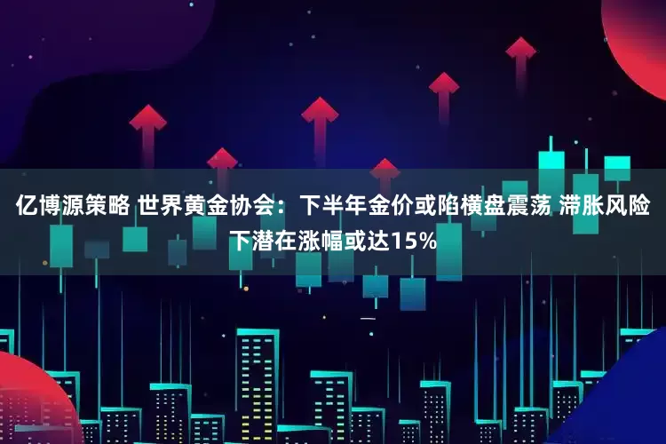 亿博源策略 世界黄金协会：下半年金价或陷横盘震荡 滞胀风险下潜在涨幅或达15%