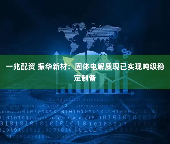 一兆配资 振华新材：固体电解质现已实现吨级稳定制备