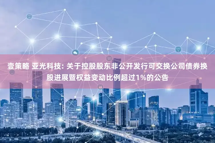 壹策略 亚光科技: 关于控股股东非公开发行可交换公司债券换股进展暨权益变动比例超过1%的公告
